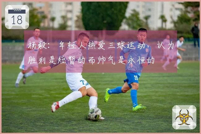杨毅：年轻人热爱三球运动，认为胜利是短暂的而帅气是永恒的