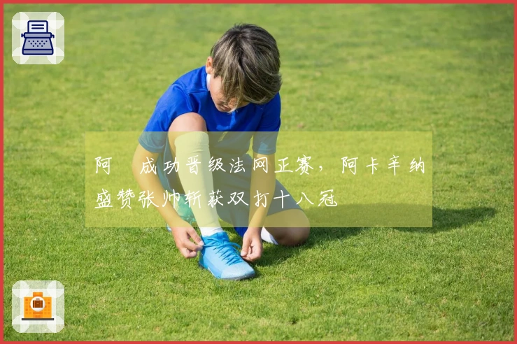 阿昺成功晋级法网正赛，阿卡辛纳盛赞张帅斩获双打十八冠