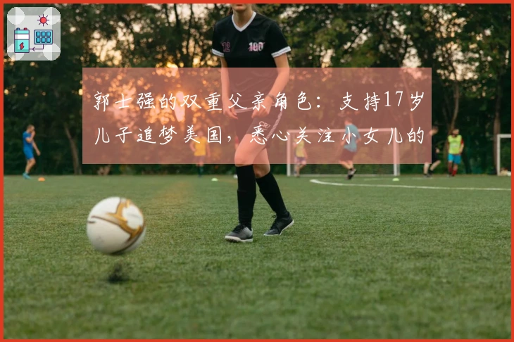 郭士强的双重父亲角色：支持17岁儿子追梦美国，悉心关注小女儿的成长