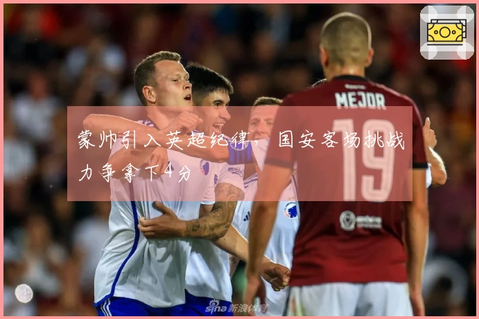 蒙帅引入英超纪律，国安客场挑战力争拿下4分