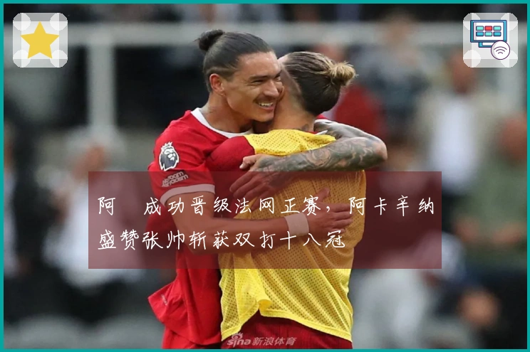 阿昺成功晋级法网正赛，阿卡辛纳盛赞张帅斩获双打十八冠