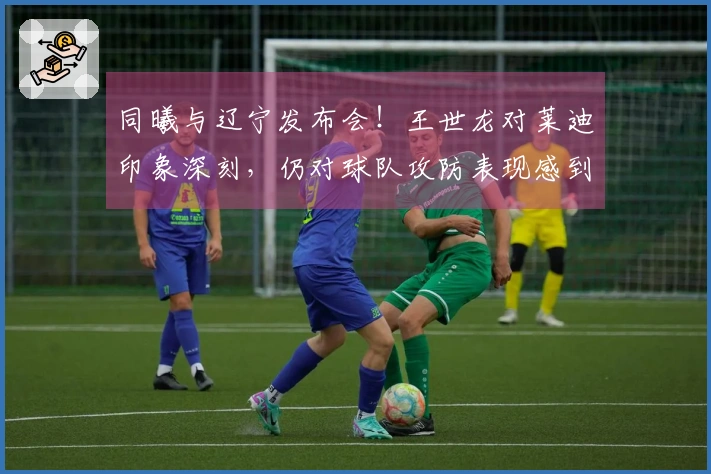 同曦与辽宁发布会！王世龙对莱迪印象深刻，仍对球队攻防表现感到满意！