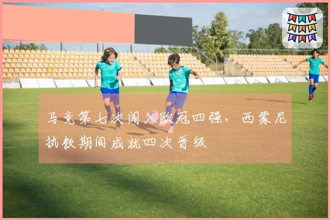 马竞第七次闯入欧冠四强，西蒙尼执教期间成就四次晋级