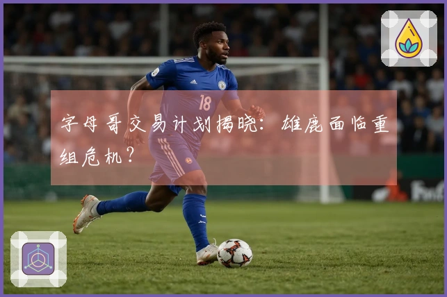 字母哥交易计划揭晓：雄鹿面临重组危机？