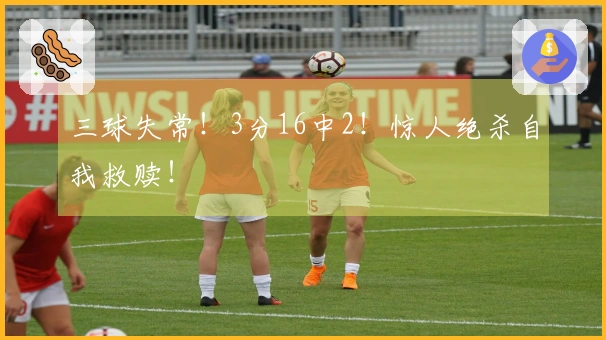 三球失常！3分16中2！惊人绝杀自我救赎！