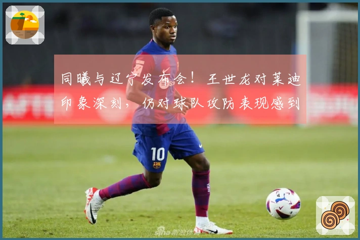 同曦与辽宁发布会！王世龙对莱迪印象深刻，仍对球队攻防表现感到满意！