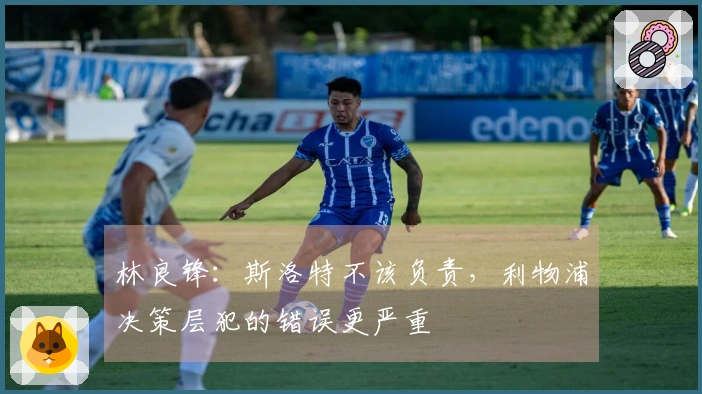 林良锋：斯洛特不该负责，利物浦决策层犯的错误更严重