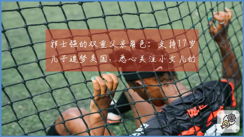 郭士强的双重父亲角色：支持17岁儿子追梦美国，悉心关注小女儿的成长