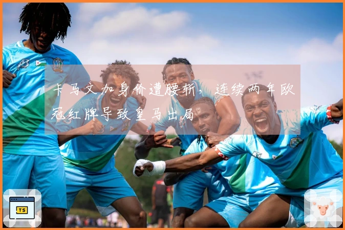 卡马文加身价遭腰斩，连续两年欧冠红牌导致皇马出局